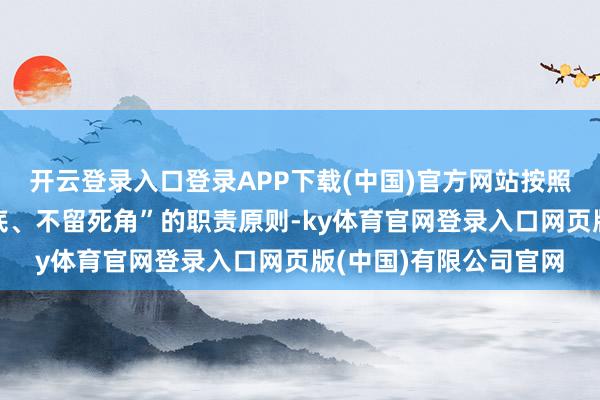 开云登录入口登录APP下载(中国)官方网站按照“横向到边、纵向到底、不留死角”的职责原则-ky体育官网登录入口网页版(中国)有限公司官网