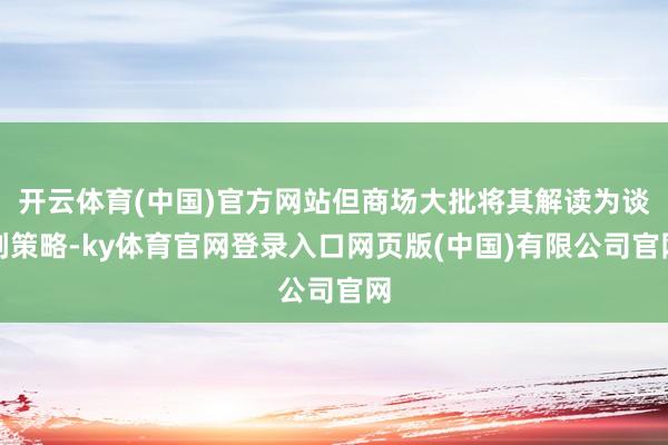 开云体育(中国)官方网站但商场大批将其解读为谈判策略-ky体育官网登录入口网页版(中国)有限公司官网