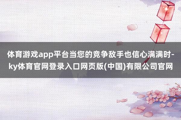 体育游戏app平台当您的竞争敌手也信心满满时-ky体育官网登录入口网页版(中国)有限公司官网