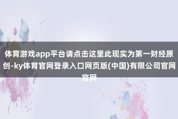 体育游戏app平台请点击这里此现实为第一财经原创-ky体育官网登录入口网页版(中国)有限公司官网