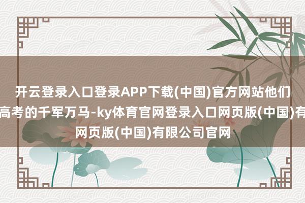 开云登录入口登录APP下载(中国)官方网站他们阅历过还原高考的千军万马-ky体育官网登录入口网页版(中国)有限公司官网