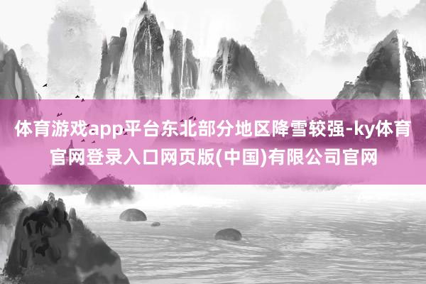 体育游戏app平台东北部分地区降雪较强-ky体育官网登录入口网页版(中国)有限公司官网