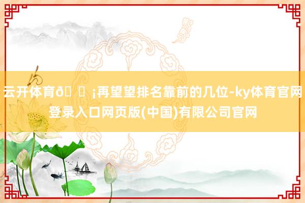 云开体育💡再望望排名靠前的几位-ky体育官网登录入口网页版(中国)有限公司官网