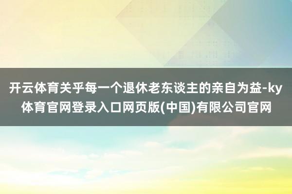 开云体育关乎每一个退休老东谈主的亲自为益-ky体育官网登录入口网页版(中国)有限公司官网
