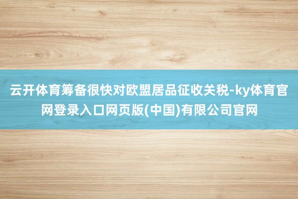 云开体育筹备很快对欧盟居品征收关税-ky体育官网登录入口网页版(中国)有限公司官网