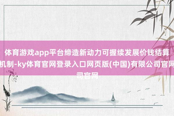 体育游戏app平台缔造新动力可握续发展价钱结算机制-ky体育官网登录入口网页版(中国)有限公司官网