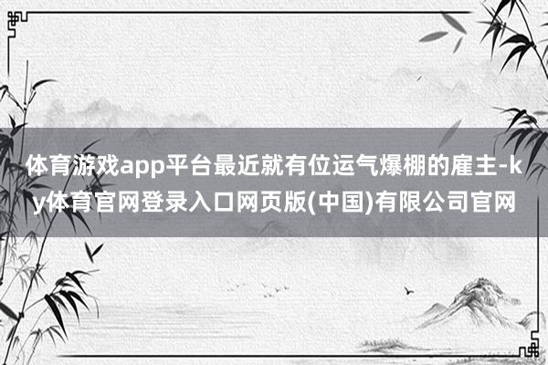 体育游戏app平台最近就有位运气爆棚的雇主-ky体育官网登录入口网页版(中国)有限公司官网