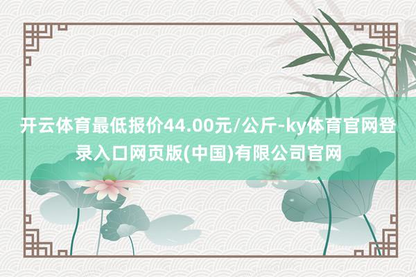 开云体育最低报价44.00元/公斤-ky体育官网登录入口网页版(中国)有限公司官网