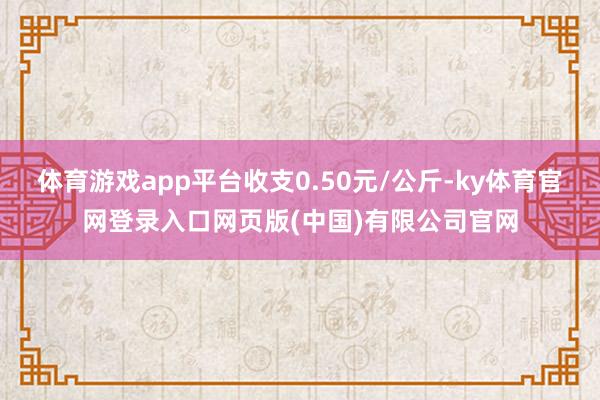 体育游戏app平台收支0.50元/公斤-ky体育官网登录入口网页版(中国)有限公司官网