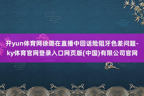 开yun体育网徐璐在直播中回话险阻牙色差问题-ky体育官网登录入口网页版(中国)有限公司官网