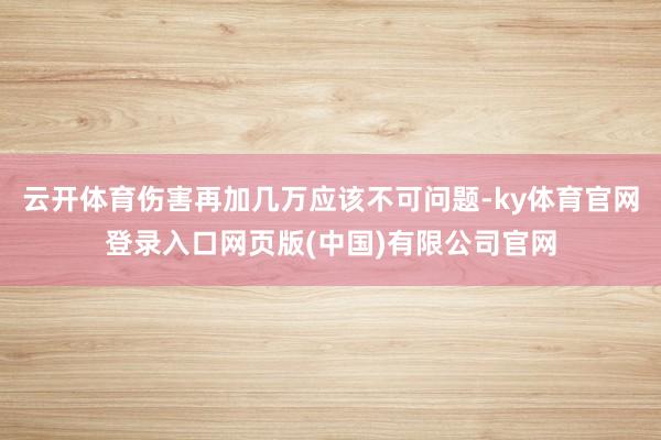 云开体育伤害再加几万应该不可问题-ky体育官网登录入口网页版(中国)有限公司官网