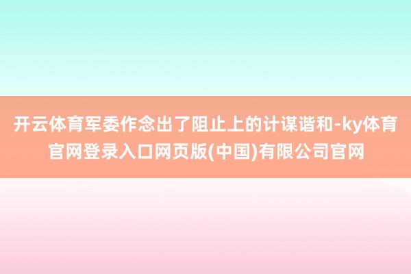 开云体育军委作念出了阻止上的计谋谐和-ky体育官网登录入口网页版(中国)有限公司官网