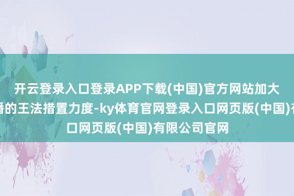 开云登录入口登录APP下载(中国)官方网站加大对拆卡类直播的王法措置力度-ky体育官网登录入口网页版(中国)有限公司官网