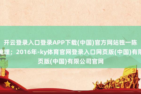开云登录入口登录APP下载(中国)官方网站独一陈迹被刻意掩埋；2016年-ky体育官网登录入口网页版(中国)有限公司官网