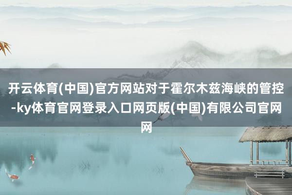 开云体育(中国)官方网站对于霍尔木兹海峡的管控-ky体育官网登录入口网页版(中国)有限公司官网
