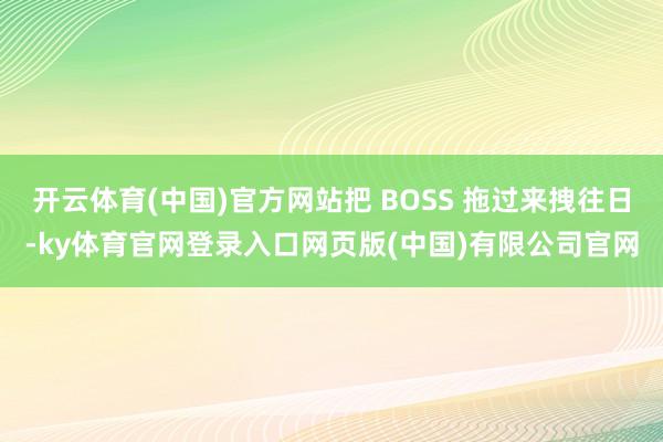 开云体育(中国)官方网站把 BOSS 拖过来拽往日-ky体育官网登录入口网页版(中国)有限公司官网