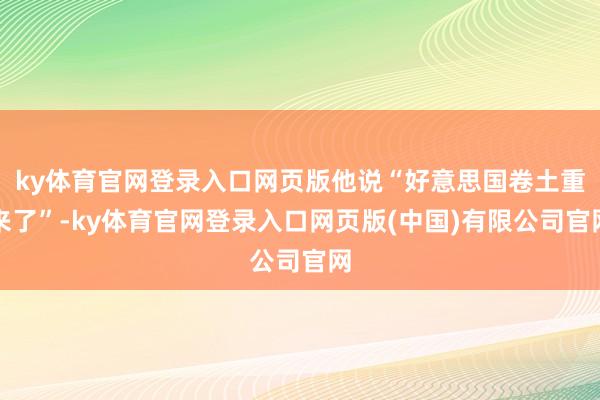 ky体育官网登录入口网页版他说“好意思国卷土重来了”-ky体育官网登录入口网页版(中国)有限公司官网