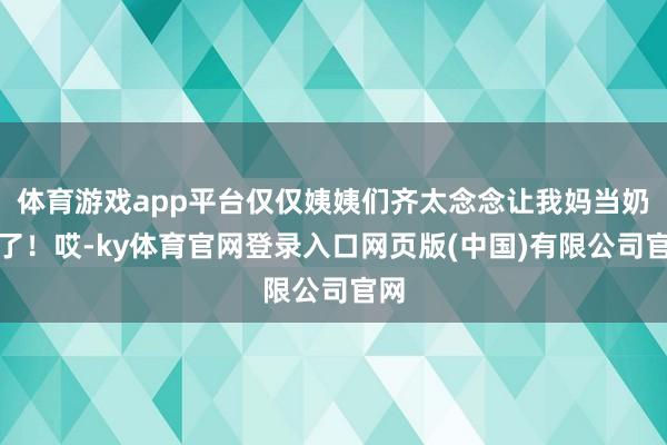 体育游戏app平台仅仅姨姨们齐太念念让我妈当奶奶了！哎-ky体育官网登录入口网页版(中国)有限公司官网
