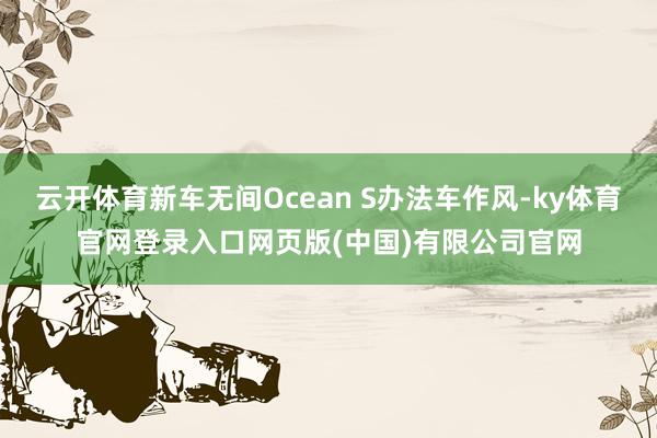 云开体育新车无间Ocean S办法车作风-ky体育官网登录入口网页版(中国)有限公司官网