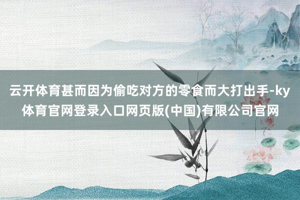 云开体育甚而因为偷吃对方的零食而大打出手-ky体育官网登录入口网页版(中国)有限公司官网