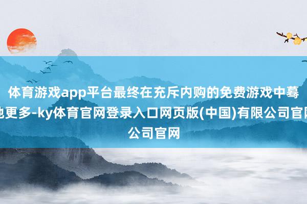 体育游戏app平台最终在充斥内购的免费游戏中蓦地更多-ky体育官网登录入口网页版(中国)有限公司官网