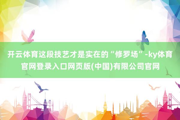 开云体育这段技艺才是实在的“修罗场”-ky体育官网登录入口网页版(中国)有限公司官网