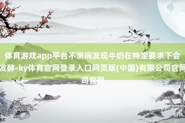 体育游戏app平台不测间发现牛奶在特定要求下会发酵-ky体育官网登录入口网页版(中国)有限公司官网
