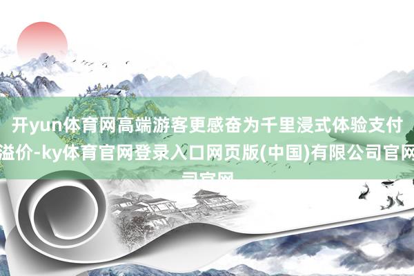 开yun体育网高端游客更感奋为千里浸式体验支付溢价-ky体育官网登录入口网页版(中国)有限公司官网