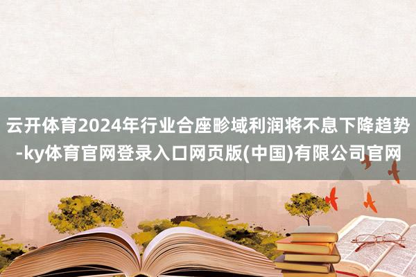 云开体育2024年行业合座畛域利润将不息下降趋势-ky体育官网登录入口网页版(中国)有限公司官网