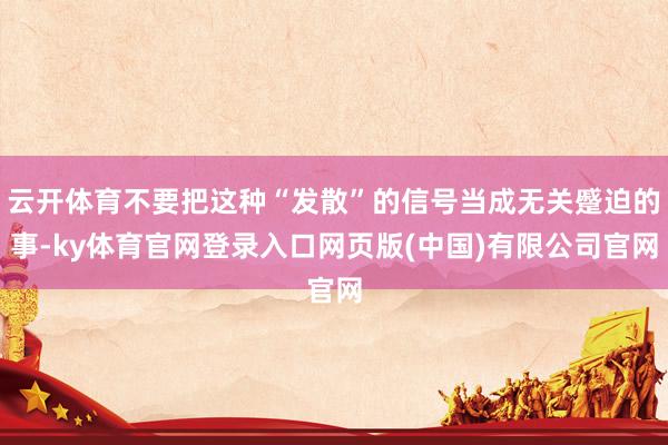 云开体育不要把这种“发散”的信号当成无关蹙迫的事-ky体育官网登录入口网页版(中国)有限公司官网