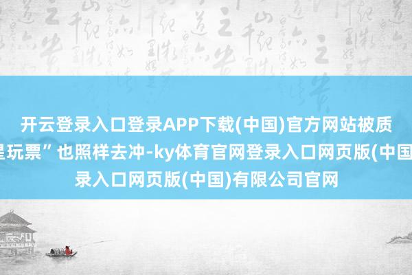 开云登录入口登录APP下载(中国)官方网站被质疑是“过气明星玩票”也照样去冲-ky体育官网登录入口网页版(中国)有限公司官网