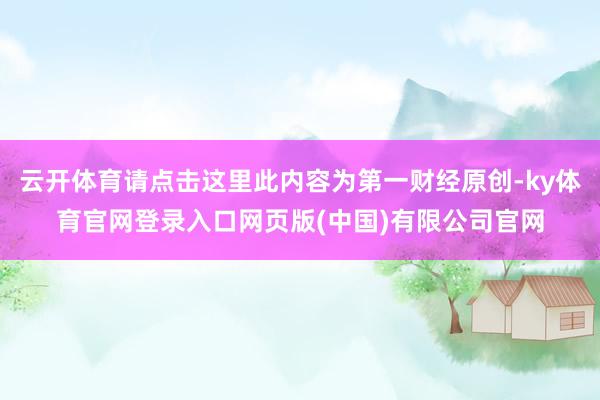云开体育请点击这里此内容为第一财经原创-ky体育官网登录入口网页版(中国)有限公司官网