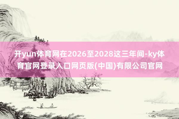 开yun体育网在2026至2028这三年间-ky体育官网登录入口网页版(中国)有限公司官网