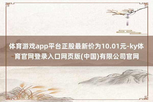 体育游戏app平台正股最新价为10.01元-ky体育官网登录入口网页版(中国)有限公司官网