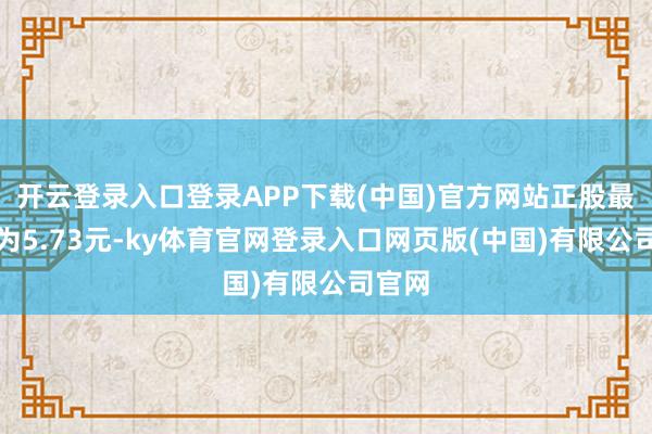 开云登录入口登录APP下载(中国)官方网站正股最新价为5.73元-ky体育官网登录入口网页版(中国)有限公司官网