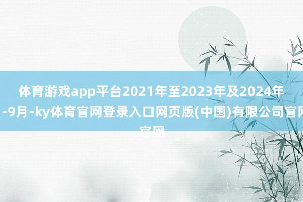 体育游戏app平台2021年至2023年及2024年1-9月-ky体育官网登录入口网页版(中国)有限公司官网