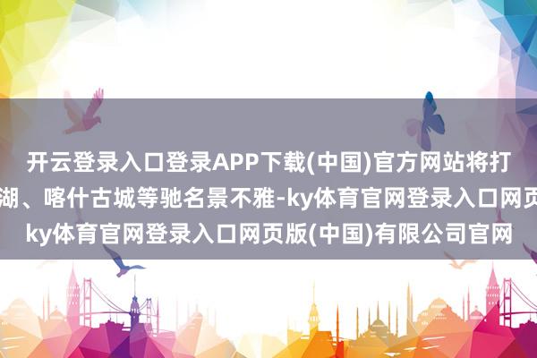 开云登录入口登录APP下载(中国)官方网站将打卡那拉提草原、赛里木湖、喀什古城等驰名景不雅-ky体育官网登录入口网页版(中国)有限公司官网