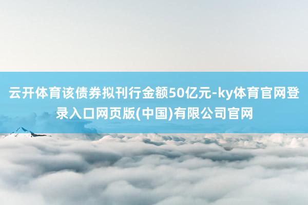 云开体育该债券拟刊行金额50亿元-ky体育官网登录入口网页版(中国)有限公司官网