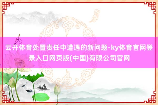 云开体育处置责任中遭遇的新问题-ky体育官网登录入口网页版(中国)有限公司官网