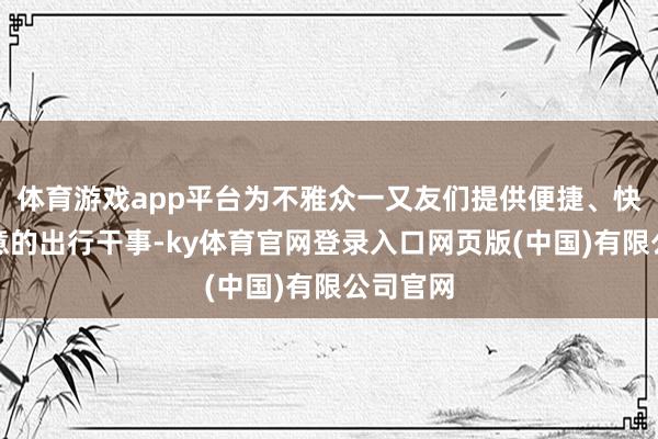体育游戏app平台为不雅众一又友们提供便捷、快捷、惬意的出行干事-ky体育官网登录入口网页版(中国)有限公司官网