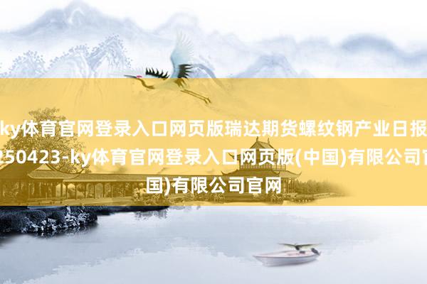 ky体育官网登录入口网页版瑞达期货螺纹钢产业日报20250423-ky体育官网登录入口网页版(中国)有限公司官网