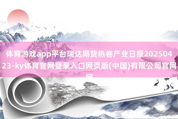 体育游戏app平台瑞达期货热卷产业日报20250423-ky体育官网登录入口网页版(中国)有限公司官网