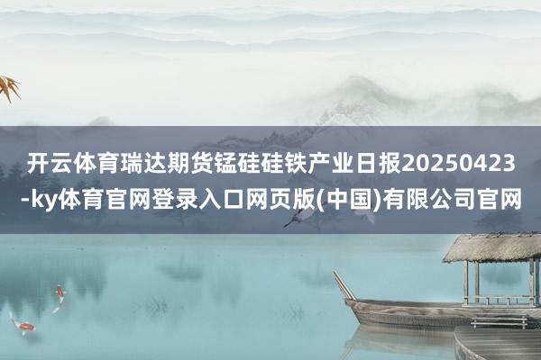 开云体育瑞达期货锰硅硅铁产业日报20250423-ky体育官网登录入口网页版(中国)有限公司官网