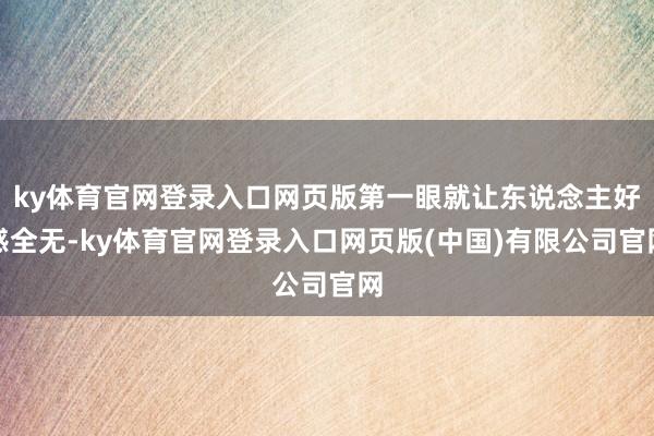 ky体育官网登录入口网页版第一眼就让东说念主好感全无-ky体育官网登录入口网页版(中国)有限公司官网