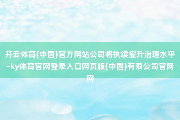 开云体育(中国)官方网站公司将执续擢升治理水平-ky体育官网登录入口网页版(中国)有限公司官网