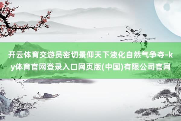 开云体育 交游员密切景仰天下液化自然气争夺-ky体育官网登录入口网页版(中国)有限公司官网