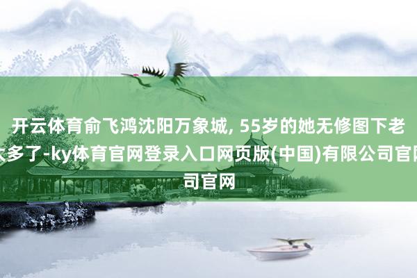 开云体育俞飞鸿沈阳万象城, 55岁的她无修图下老太多了-ky体育官网登录入口网页版(中国)有限公司官网