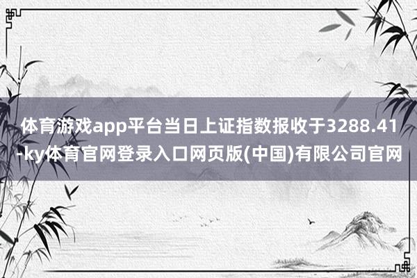 体育游戏app平台当日上证指数报收于3288.41-ky体育官网登录入口网页版(中国)有限公司官网
