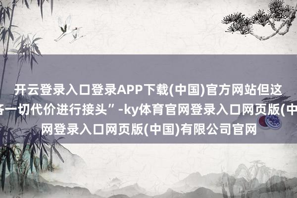 开云登录入口登录APP下载(中国)官方网站但这“并不虞味着不吝一切代价进行接头”-ky体育官网登录入口网页版(中国)有限公司官网