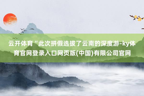 云开体育　　“此次拼假选拔了云南的深度游-ky体育官网登录入口网页版(中国)有限公司官网